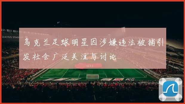 乌克兰足球明星因涉嫌违法被捕引发社会广泛关注与讨论