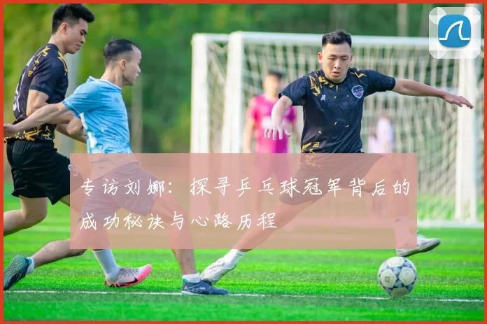 专访刘娜：探寻乒乓球冠军背后的成功秘诀与心路历程