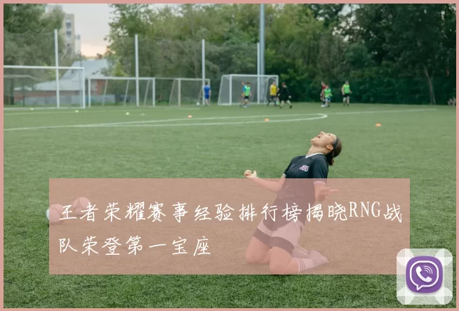 王者荣耀赛事经验排行榜揭晓RNG战队荣登第一宝座