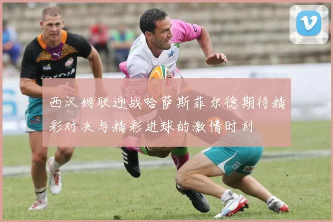 西汉姆联迎战哈萨斯菲尔德期待精彩对决与精彩进球的激情时刻