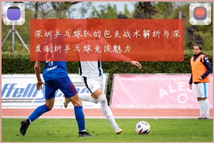 深圳乒乓球队的包夹战术解析与深度剖析乒乓球竞技魅力