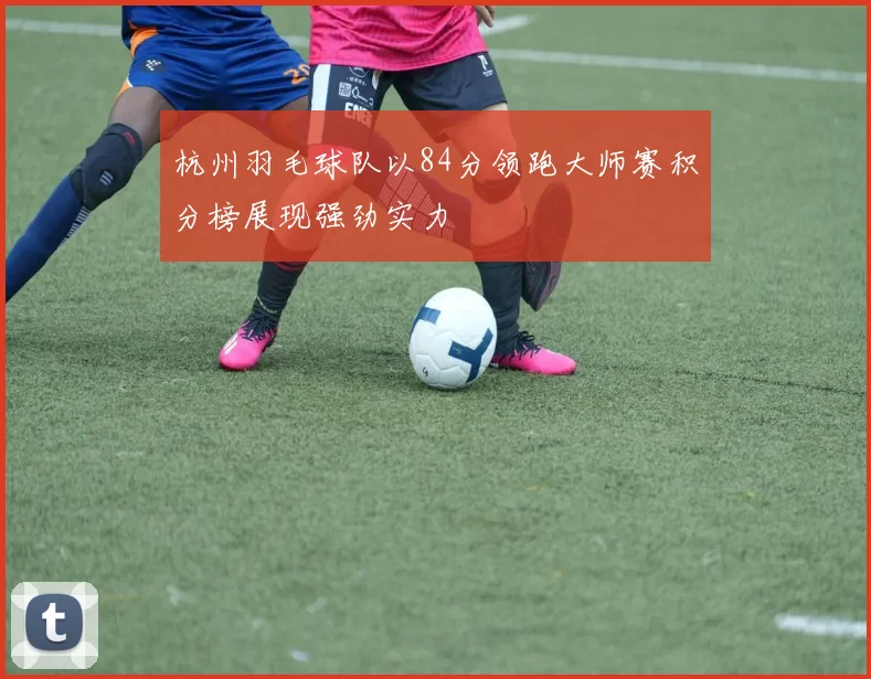 杭州羽毛球队以84分领跑大师赛积分榜展现强劲实力