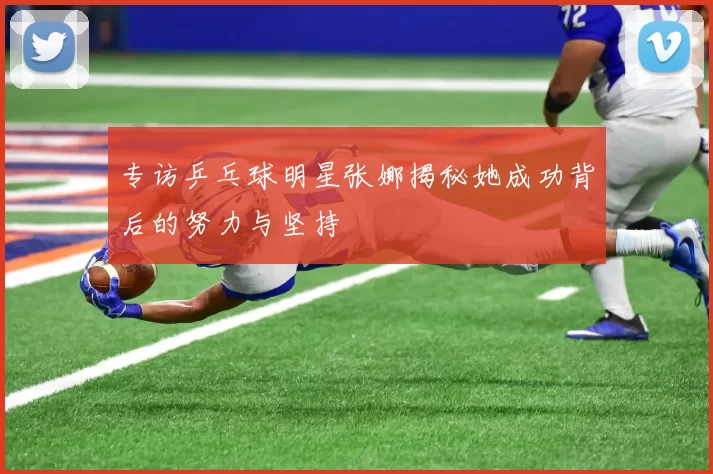 专访乒乓球明星张娜揭秘她成功背后的努力与坚持