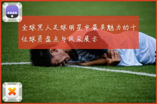 全球黑人足球明星中最具魅力的十位球员盘点与风采展示