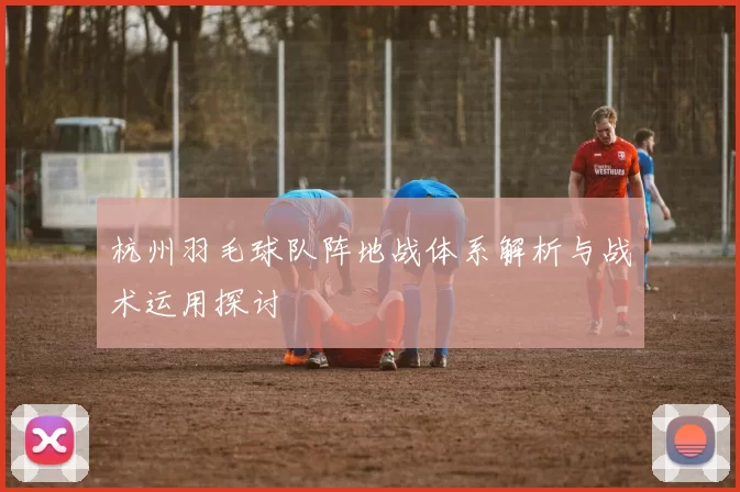 杭州羽毛球队阵地战体系解析与战术运用探讨