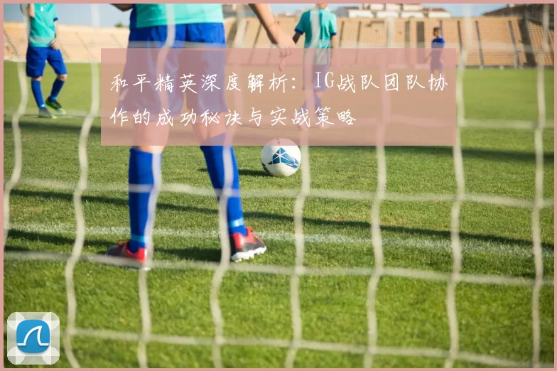 和平精英深度解析：IG战队团队协作的成功秘诀与实战策略