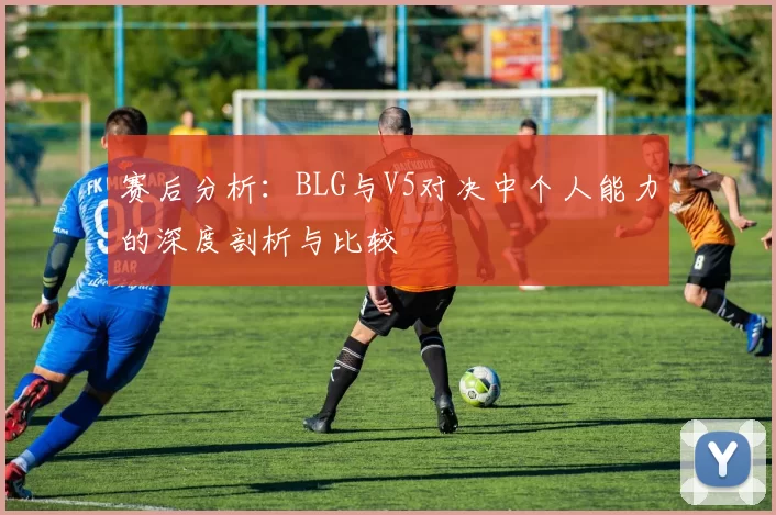 赛后分析：BLG与V5对决中个人能力的深度剖析与比较