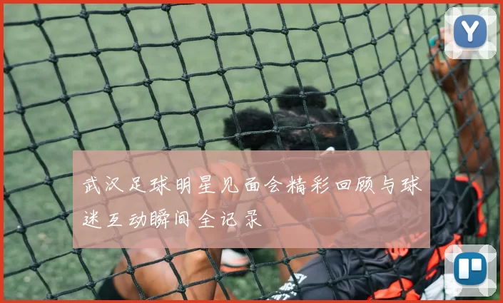 武汉足球明星见面会精彩回顾与球迷互动瞬间全记录