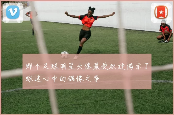 哪个足球明星头像最受欢迎揭示了球迷心中的偶像之争