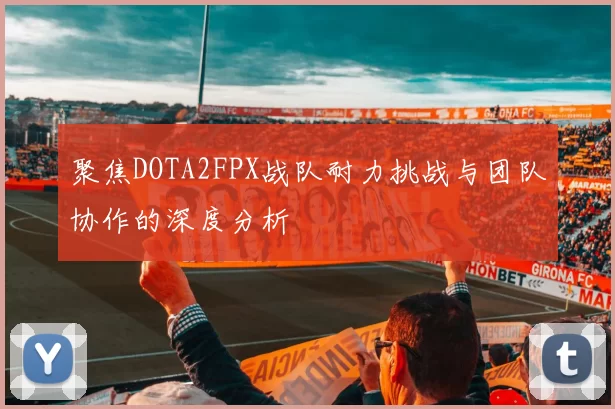 聚焦DOTA2FPX战队耐力挑战与团队协作的深度分析