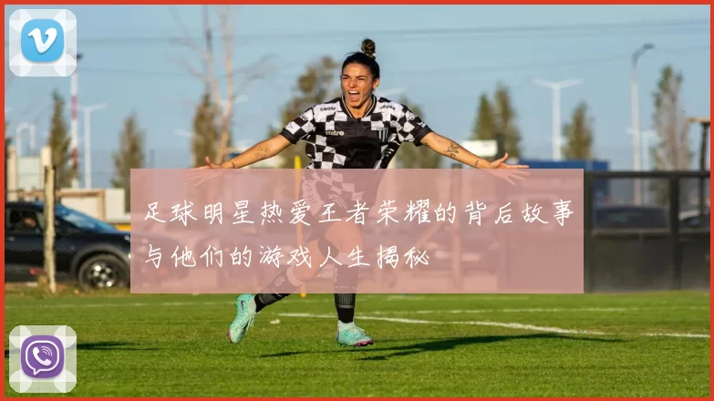 足球明星热爱王者荣耀的背后故事与他们的游戏人生揭秘