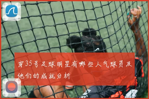 穿35号足球明星有哪些人气球员及他们的成就分析