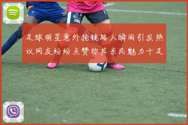 足球明星意外抢镜路人瞬间引发热议网友纷纷点赞称其亲民魅力十足