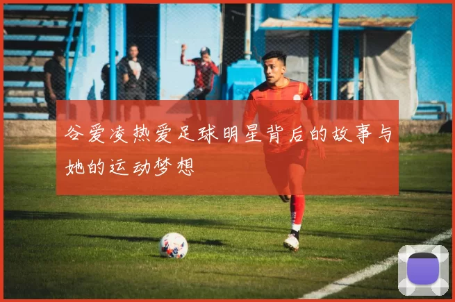 谷爱凌热爱足球明星背后的故事与她的运动梦想