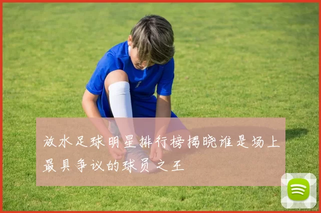 放水足球明星排行榜揭晓谁是场上最具争议的球员之王