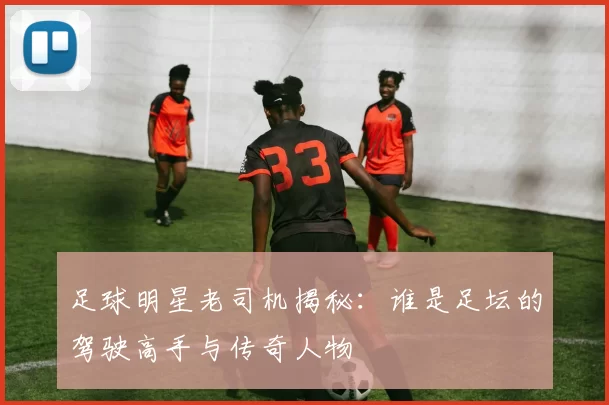 足球明星老司机揭秘：谁是足坛的驾驶高手与传奇人物