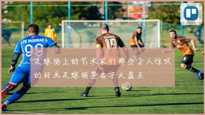 足球场上的艺术家们那些令人惊叹的好画足球明星名字大盘点