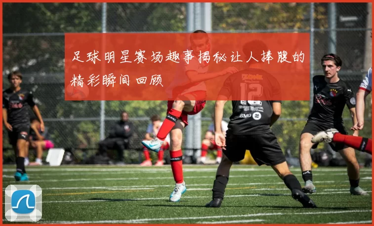 足球明星赛场趣事揭秘让人捧腹的精彩瞬间回顾