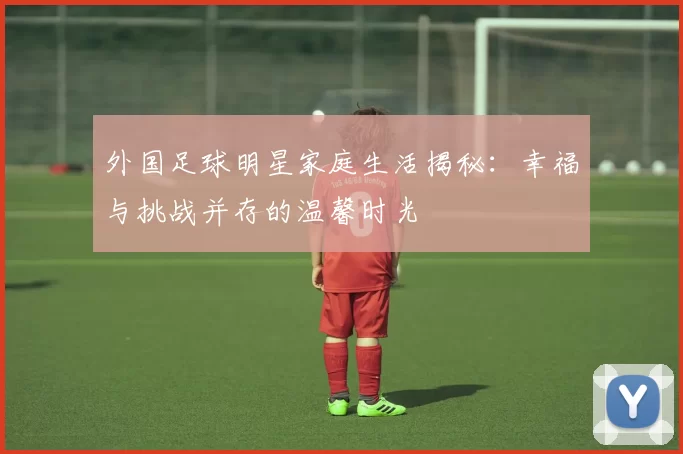 外国足球明星家庭生活揭秘：幸福与挑战并存的温馨时光