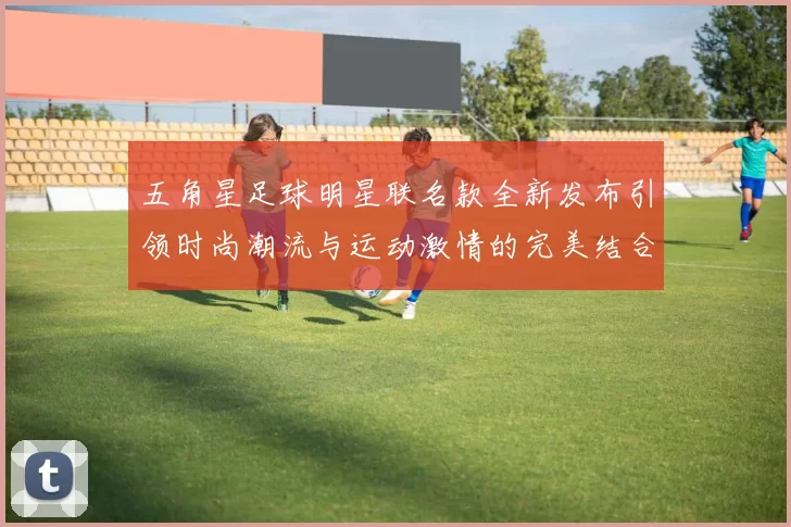 五角星足球明星联名款全新发布引领时尚潮流与运动激情的完美结合