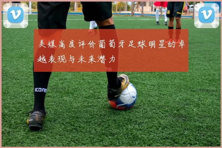美媒高度评价葡萄牙足球明星的卓越表现与未来潜力