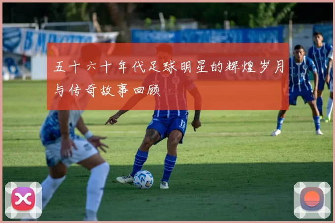 五十六十年代足球明星的辉煌岁月与传奇故事回顾