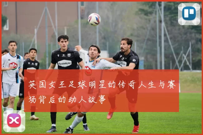 英国女王足球明星的传奇人生与赛场背后的动人故事