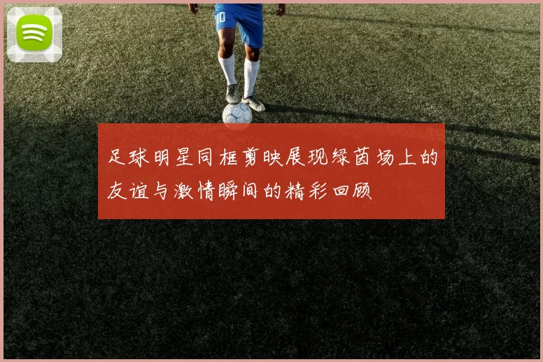 足球明星同框剪映展现绿茵场上的友谊与激情瞬间的精彩回顾