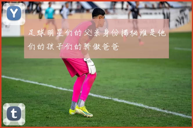 足球明星们的父亲身份揭秘谁是他们的孩子们的骄傲爸爸