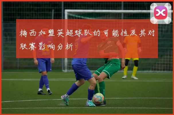 梅西加盟英超球队的可能性及其对联赛影响分析