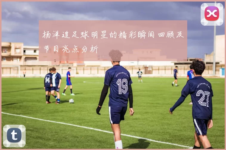 杨洋追足球明星的精彩瞬间回顾及节目亮点分析